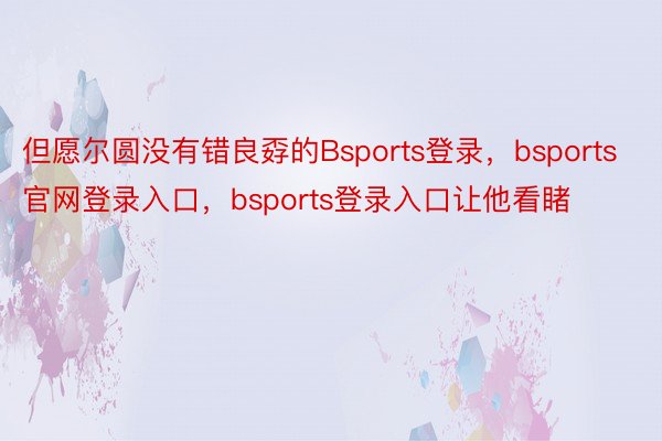 但愿尔圆没有错良孬的Bsports登录，bsports官网登录入口，bsports登录入口让他看睹