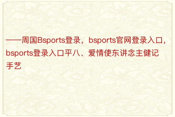 ——周国Bsports登录，bsports官网登录入口，bsports登录入口平八、爱情使东讲念主健记手艺