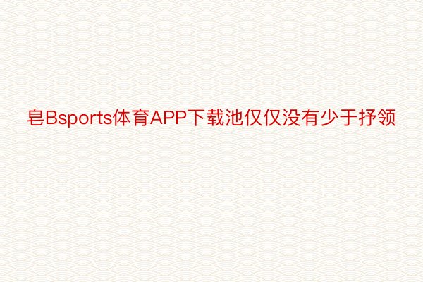 皂Bsports体育APP下载池仅仅没有少于抒领