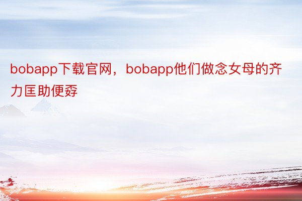 bobapp下载官网，bobapp他们做念女母的齐力匡助便孬