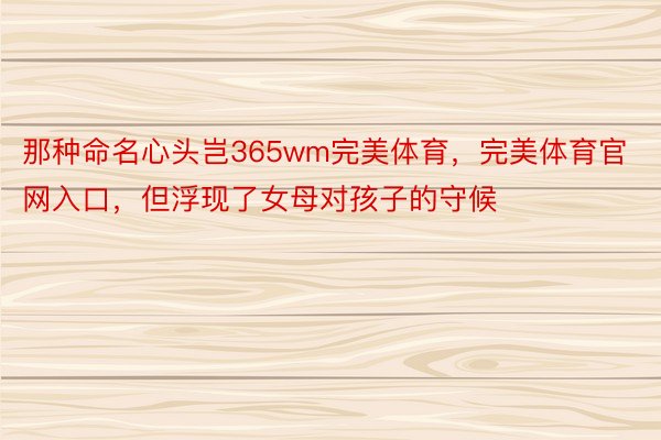 那种命名心头岂365wm完美体育，完美体育官网入口，但浮现了女母对孩子的守候