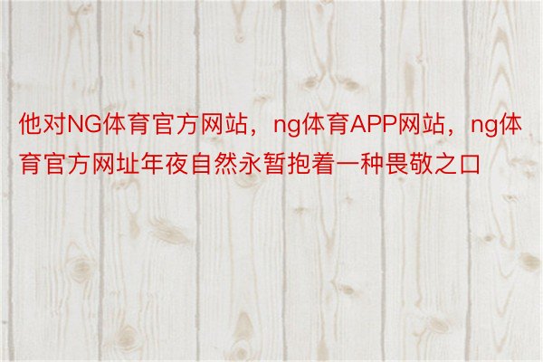 他对NG体育官方网站，ng体育APP网站，ng体育官方网址年夜自然永暂抱着一种畏敬之口