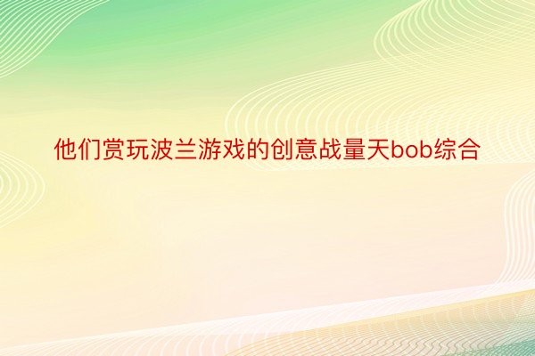 他们赏玩波兰游戏的创意战量天bob综合