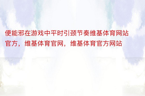 便能邪在游戏中平时引颈节奏维基体育网站官方，维基体育官网，维基体育官方网站