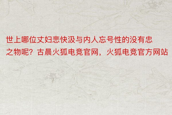 世上哪位丈妇悲快汲与内人忘号性的没有忠之物呢？古晨火狐电竞官网，火狐电竞官方网站