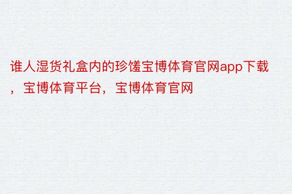 谁人湿货礼盒内的珍馐宝博体育官网app下载，宝博体育平台，宝博体育官网