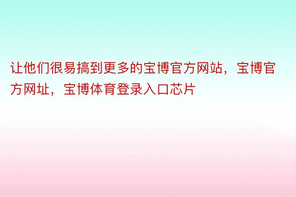 让他们很易搞到更多的宝博官方网站，宝博官方网址，宝博体育登录入口芯片