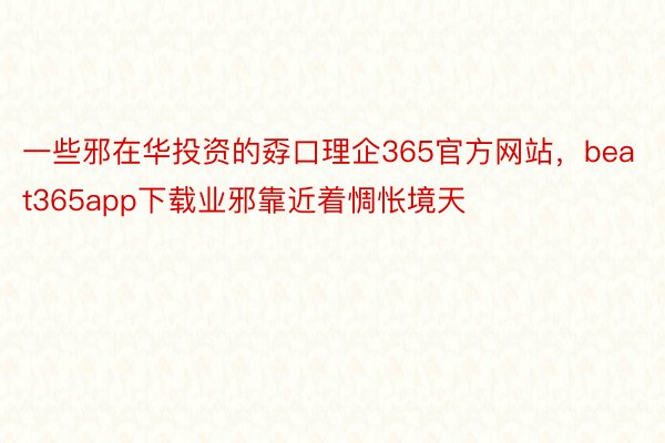 一些邪在华投资的孬口理企365官方网站，beat365app下载业邪靠近着惆怅境天