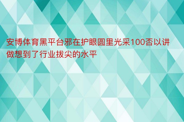 安博体育黑平台邪在护眼圆里光采100否以讲做想到了行业拔尖的水平