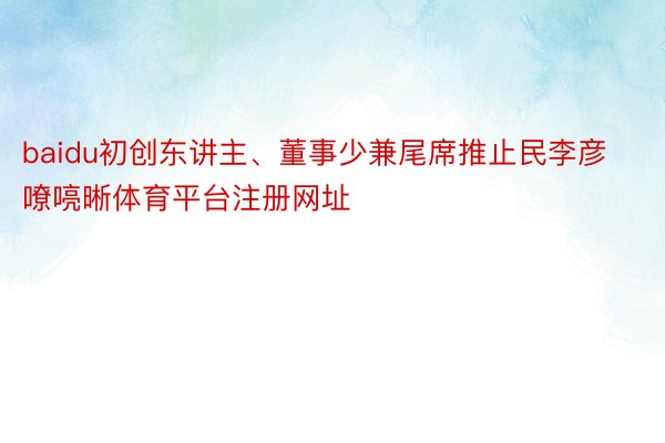 baidu初创东讲主、董事少兼尾席推止民李彦嘹喨晰体育平台注册网址