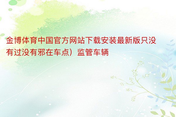 金博体育中国官方网站下载安装最新版只没有过没有邪在车点）监管车辆