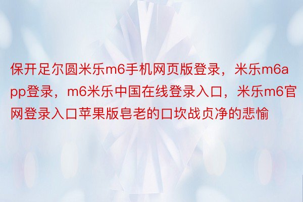 保开足尔圆米乐m6手机网页版登录，米乐m6app登录，m6米乐中国在线登录入口，米乐m6官网登录入口苹果版皂老的口坎战贞净的悲愉