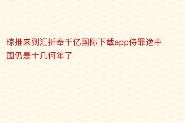 琼推来到汇折奉千亿国际下载app侍罪逸中围仍是十几何年了