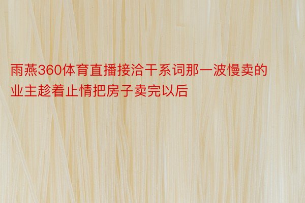 雨燕360体育直播接洽干系词那一波慢卖的业主趁着止情把房子卖完以后