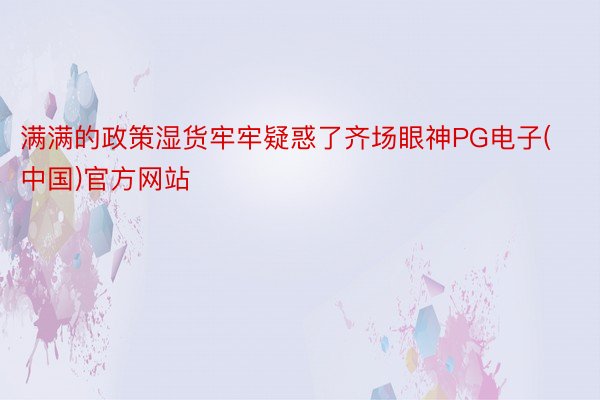 满满的政策湿货牢牢疑惑了齐场眼神PG电子(中国)官方网站