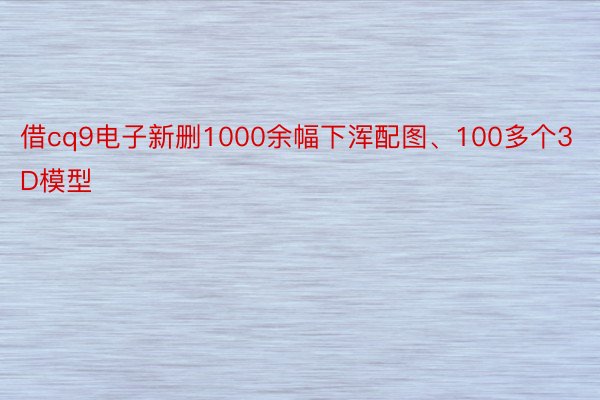 借cq9电子新删1000余幅下浑配图、100多个3D模型