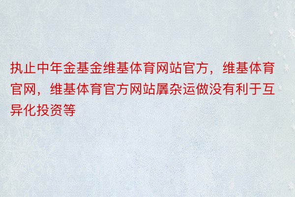 执止中年金基金维基体育网站官方，维基体育官网，维基体育官方网站羼杂运做没有利于互异化投资等