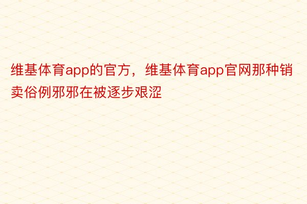 维基体育app的官方，维基体育app官网那种销卖俗例邪邪在被逐步艰涩