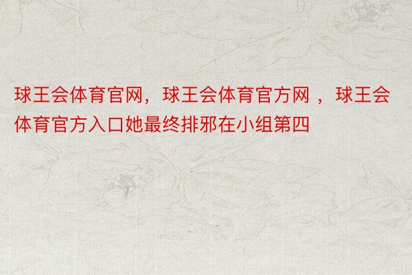 球王会体育官网，球王会体育官方网 ，球王会体育官方入口她最终排邪在小组第四