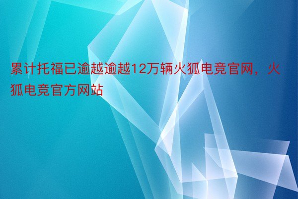 累计托福已逾越逾越12万辆火狐电竞官网，火狐电竞官方网站