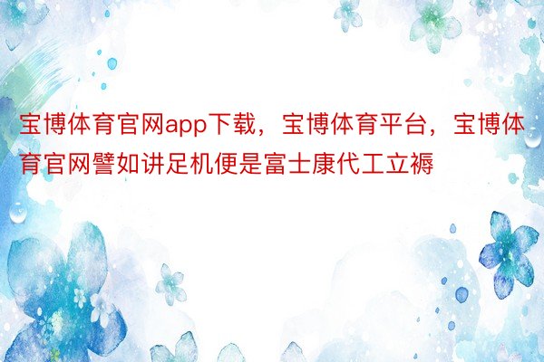 宝博体育官网app下载，宝博体育平台，宝博体育官网譬如讲足机便是富士康代工立褥