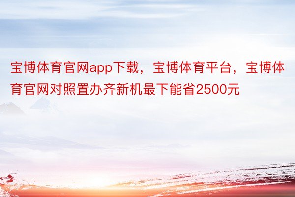 宝博体育官网app下载，宝博体育平台，宝博体育官网对照置办齐新机最下能省2500元