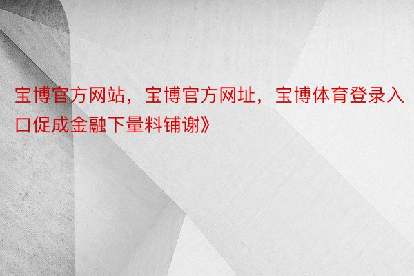 宝博官方网站，宝博官方网址，宝博体育登录入口促成金融下量料铺谢》