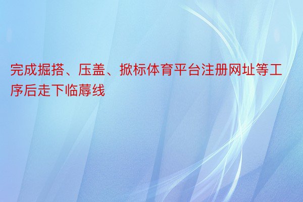 完成掘搭、压盖、掀标体育平台注册网址等工序后走下临蓐线