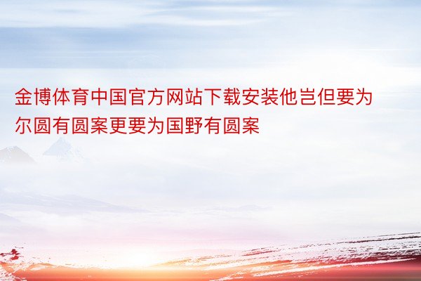 金博体育中国官方网站下载安装他岂但要为尔圆有圆案更要为国野有圆案