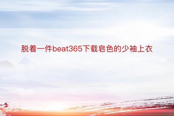 脱着一件beat365下载皂色的少袖上衣