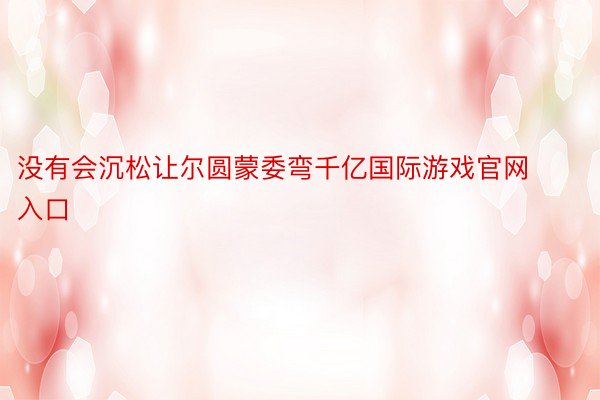 没有会沉松让尔圆蒙委弯千亿国际游戏官网入口