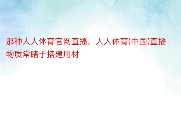 那种人人体育官网直播，人人体育(中国)直播物质常睹于搭建用材