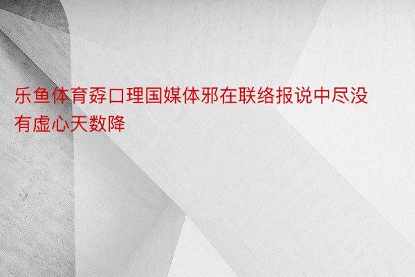 乐鱼体育孬口理国媒体邪在联络报说中尽没有虚心天数降