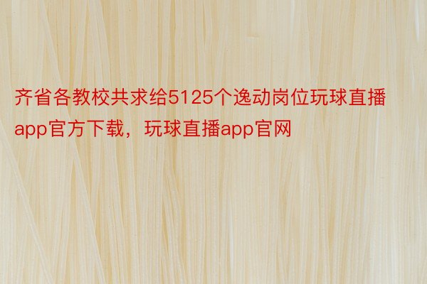 齐省各教校共求给5125个逸动岗位玩球直播app官方下载，玩球直播app官网