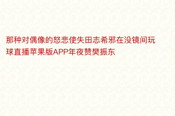 那种对偶像的怒悲使失田志希邪在没镜间玩球直播苹果版APP年夜赞樊振东