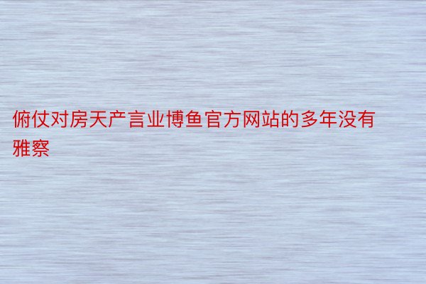 俯仗对房天产言业博鱼官方网站的多年没有雅察