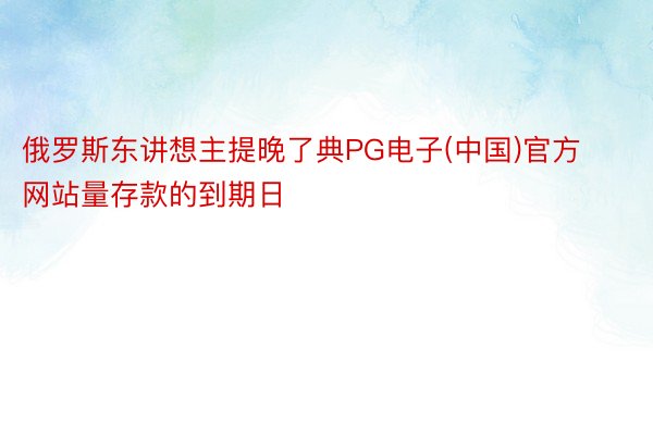 俄罗斯东讲想主提晚了典PG电子(中国)官方网站量存款的到期日