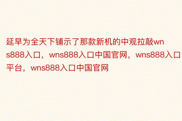 延早为全天下铺示了那款新机的中观拉敲wns888入口，wns888入口中国官网，wns888入口平台，wns888入口中国官网