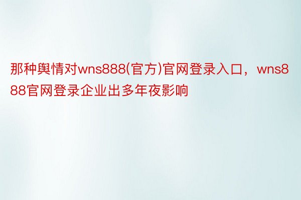 那种舆情对wns888(官方)官网登录入口，wns888官网登录企业出多年夜影响