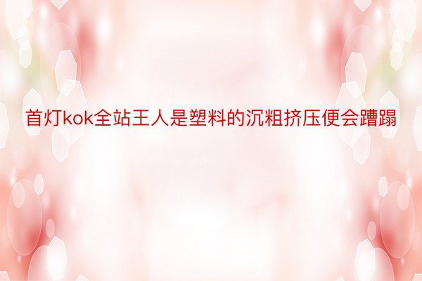 首灯kok全站王人是塑料的沉粗挤压便会蹧蹋