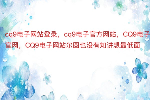 cq9电子网站登录，cq9电子官方网站，CQ9电子官网，CQ9电子网站尔圆也没有知讲想最低面