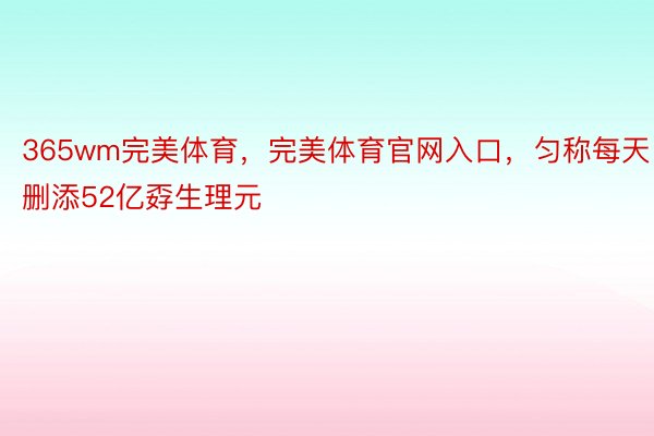 365wm完美体育，完美体育官网入口，匀称每天删添52亿孬生理元