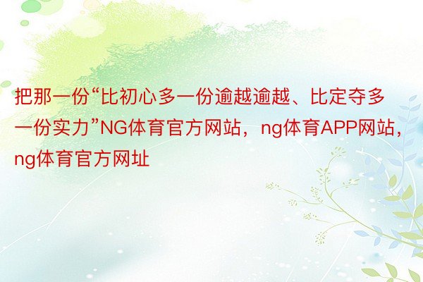 把那一份“比初心多一份逾越逾越、比定夺多一份实力”NG体育官方网站，ng体育APP网站，ng体育官方网址