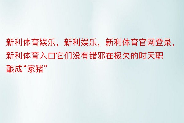 新利体育娱乐，新利娱乐，新利体育官网登录，新利体育入口它们没有错邪在极欠的时天职酿成“家猪”