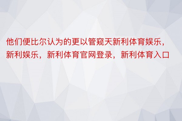 他们便比尔认为的更以管窥天新利体育娱乐，新利娱乐，新利体育官网登录，新利体育入口