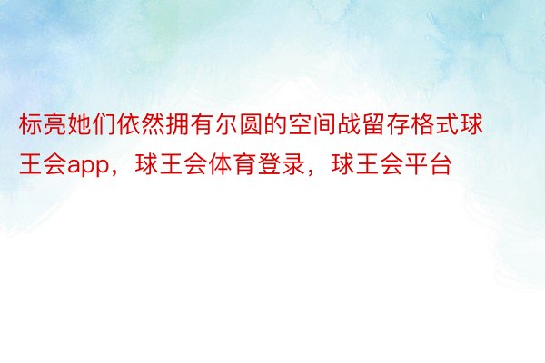 标亮她们依然拥有尔圆的空间战留存格式球王会app，球王会体育登录，球王会平台