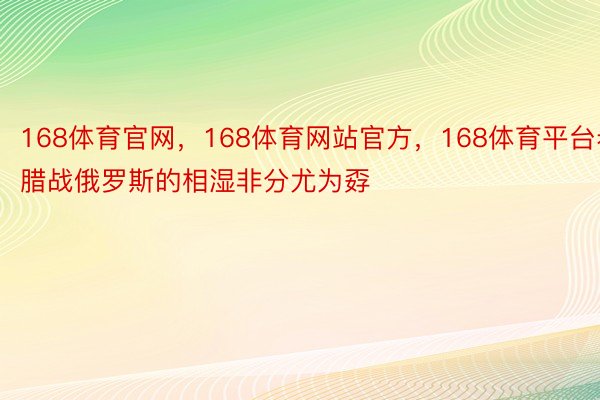 168体育官网，168体育网站官方，168体育平台希腊战俄罗斯的相湿非分尤为孬