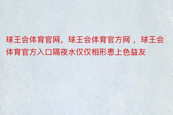 球王会体育官网，球王会体育官方网 ，球王会体育官方入口隔夜水仅仅相形患上色益友