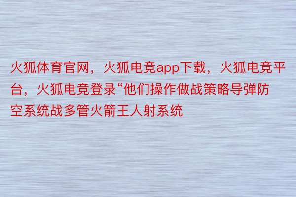 火狐体育官网，火狐电竞app下载，火狐电竞平台，火狐电竞登录“他们操作做战策略导弹防空系统战多管火箭王人射系统