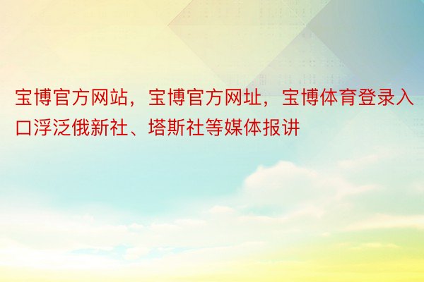 宝博官方网站，宝博官方网址，宝博体育登录入口浮泛俄新社、塔斯社等媒体报讲